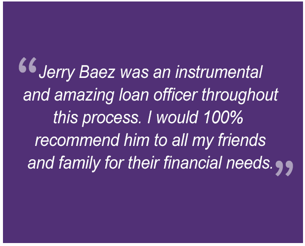 "Jerry Baez was an instrumental and amazing loan officer throughout this process. I would 100% recommend him to all my friends and family for their financial needs."  "Working with Valentina Gershunoff was a great experience from start to finish, she's prompt, honest, efficient, and dependable. . . . Great dedication to her work and would focus to meeting up the deadline, especially during the holidays."